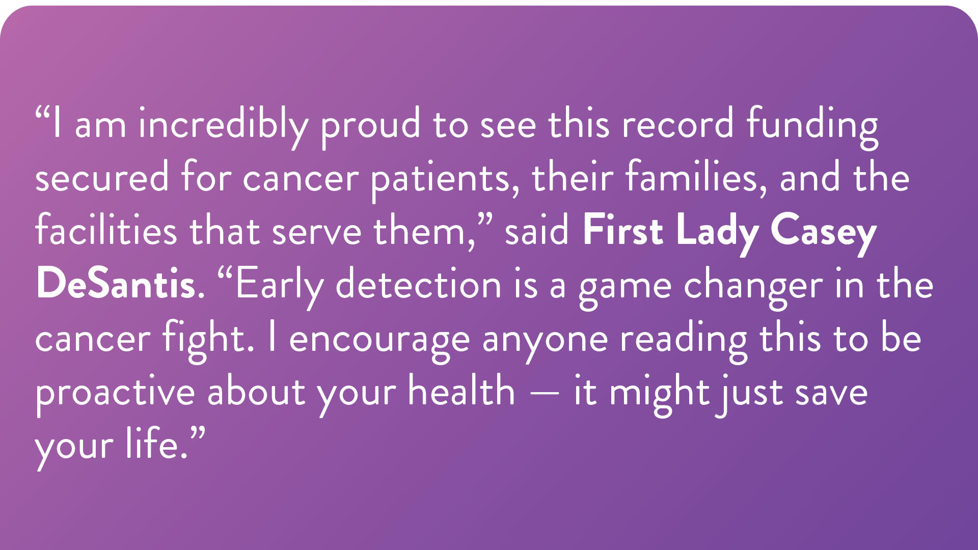 “I am incredibly proud to see this record funding secured for cancer patients, their families, and the facilities that serve them,” said First Lady Casey DeSantis. “Early detection is a game changer in the cancer fight. I encourage anyone reading this to be proactive about your health — it might just save your life.”