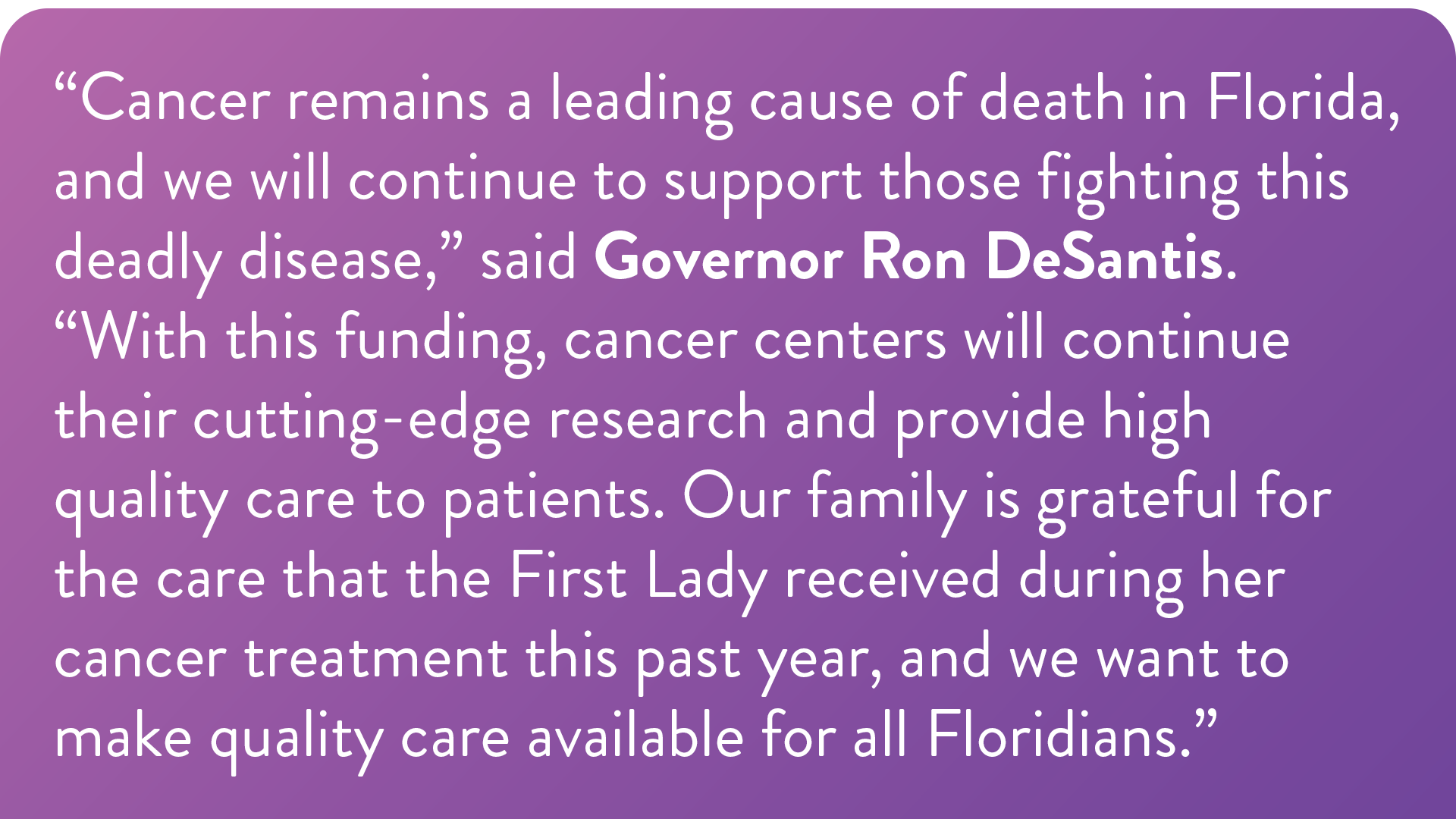 “Cancer remains a leading cause of death in Florida, and we will continue to support those fighting this deadly disease,” said Governor Ron DeSantis. “With this funding, cancer centers will continue their cutting-edge research and provide high quality care to patients. Our family is grateful for the care that the First Lady received during her cancer treatment this past year, and we want to make quality care available for all Floridians.”